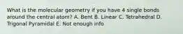 What is the molecular geometry if you have 4 single bonds around the central atom? A. Bent B. Linear C. Tetrahedral D. Trigonal Pyramidal E. Not enough info