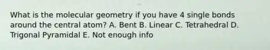 What is the molecular geometry if you have 4 single bonds around the central atom? A. Bent B. Linear C. Tetrahedral D. Trigonal Pyramidal E. Not enough info