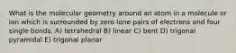 What is the molecular geometry around an atom in a molecule or ion which is surrounded by zero lone pairs of electrons and four single bonds. A) tetrahedral B) linear C) bent D) trigonal pyramidal E) trigonal planar