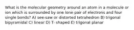 What is the molecular geometry around an atom in a molecule or ion which is surrounded by one lone pair of electrons and four single bonds? A) see-saw or distorted tetrahedron B) trigonal bipyramidal C) linear D) T- shaped E) trigonal planar