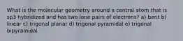 What is the molecular geometry around a central atom that is sp3 hybridized and has two lone pairs of electrons? a) bent b) linear c) trigonal planar d) trigonal pyramidal e) trigonal bipyramidal