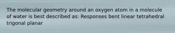The molecular geometry around an oxygen atom in a molecule of water is best described as: Responses bent linear tetrahedral trigonal planar