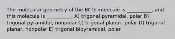 The molecular geometry of the BCl3 molecule is __________, and this molecule is __________. A) trigonal pyramidal, polar B) trigonal pyramidal, nonpolar C) trigonal planar, polar D) trigonal planar, nonpolar E) trigonal bipyramidal, polar