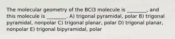 The molecular geometry of the BCl3 molecule is ________, and this molecule is ________. A) trigonal pyramidal, polar B) trigonal pyramidal, nonpolar C) trigonal planar, polar D) trigonal planar, nonpolar E) trigonal bipyramidal, polar