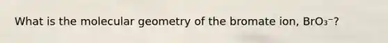 What is the molecular geometry of the bromate ion, BrO₃⁻?