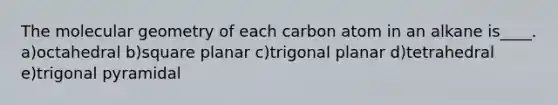 The molecular geometry of each carbon atom in an alkane is____. a)octahedral b)square planar c)trigonal planar d)tetrahedral e)trigonal pyramidal