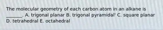 The molecular geometry of each carbon atom in an alkane is _______. A. trigonal planar B. trigonal pyramidal' C. square planar D. tetrahedral E. octahedral