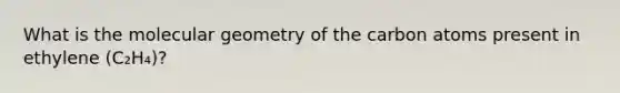 What is the molecular geometry of the carbon atoms present in ethylene (C₂H₄)?