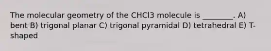 The molecular geometry of the CHCl3 molecule is ________. A) bent B) trigonal planar C) trigonal pyramidal D) tetrahedral E) T-shaped