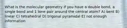 What is the molecular geometry if you have a double bond, a single bond and 1 lone pair around the central atom? A) bent B) linear C) tetrahedral D) trigonal pyramidal E) not enough information