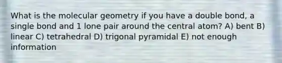 What is the molecular geometry if you have a double bond, a single bond and 1 lone pair around the central atom? A) bent B) linear C) tetrahedral D) trigonal pyramidal E) not enough information