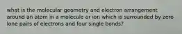 what is the molecular geometry and electron arrangement around an atom in a molecule or ion which is surrounded by zero lone pairs of electrons and four single bonds?