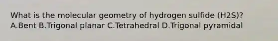 What is the molecular geometry of hydrogen sulfide (H2S)? A.Bent B.Trigonal planar C.Tetrahedral D.Trigonal pyramidal