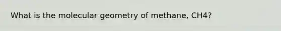 What is the molecular geometry of methane, CH4?