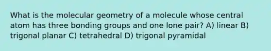 What is the molecular geometry of a molecule whose central atom has three bonding groups and one lone pair? A) linear B) trigonal planar C) tetrahedral D) trigonal pyramidal