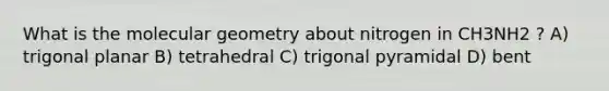 What is the molecular geometry about nitrogen in CH3NH2 ? A) trigonal planar B) tetrahedral C) trigonal pyramidal D) bent