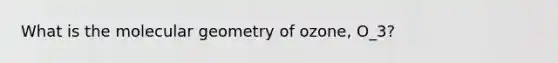 What is the molecular geometry of ozone, O_3?