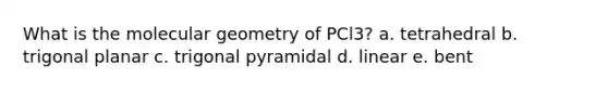 What is the molecular geometry of PCl3? a. tetrahedral b. trigonal planar c. trigonal pyramidal d. linear e. bent