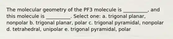 The molecular geometry of the PF3 molecule is __________, and this molecule is __________. Select one: a. trigonal planar, nonpolar b. trigonal planar, polar c. trigonal pyramidal, nonpolar d. tetrahedral, unipolar e. trigonal pyramidal, polar