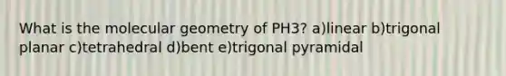 What is the molecular geometry of PH3? a)linear b)trigonal planar c)tetrahedral d)bent e)trigonal pyramidal