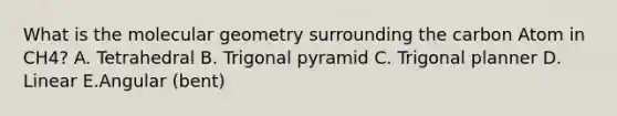 What is the molecular geometry surrounding the carbon Atom in CH4? A. Tetrahedral B. Trigonal pyramid C. Trigonal planner D. Linear E.Angular (bent)