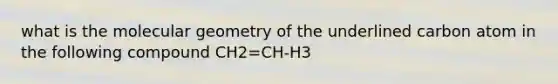 what is the molecular geometry of the underlined carbon atom in the following compound CH2=CH-H3