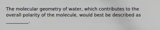 The molecular geometry of water, which contributes to the overall polarity of the molecule, would best be described as __________.