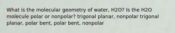 What is the molecular geometry of water, H2O? Is the H2O molecule polar or nonpolar? trigonal planar, nonpolar trigonal planar, polar bent, polar bent, nonpolar