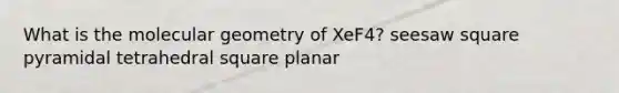 What is the molecular geometry of XeF4? seesaw square pyramidal tetrahedral square planar