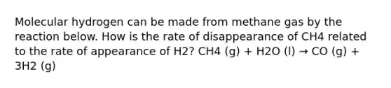 Molecular hydrogen can be made from methane gas by the reaction below. How is the rate of disappearance of CH4 related to the rate of appearance of H2? CH4 (g) + H2O (l) → CO (g) + 3H2 (g)