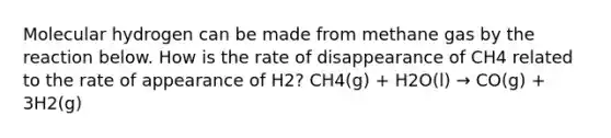 Molecular hydrogen can be made from methane gas by the reaction below. How is the rate of disappearance of CH4 related to the rate of appearance of H2? CH4(g) + H2O(l) → CO(g) + 3H2(g)