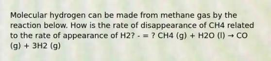 Molecular hydrogen can be made from methane gas by the reaction below. How is the rate of disappearance of CH4 related to the rate of appearance of H2? - = ? CH4 (g) + H2O (l) → CO (g) + 3H2 (g)