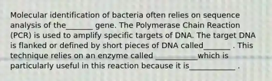 Molecular identification of bacteria often relies on sequence analysis of the_______ gene. The Polymerase Chain Reaction (PCR) is used to amplify specific targets of DNA. The target DNA is flanked or defined by short pieces of DNA called_______ . This technique relies on an enzyme called ___________which is particularly useful in this reaction because it is____________ .