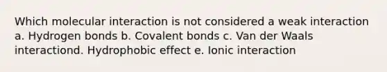 Which molecular interaction is not considered a weak interaction a. Hydrogen bonds b. Covalent bonds c. Van der Waals interactiond. Hydrophobic effect e. Ionic interaction