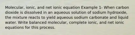 Molecular, ionic, and net ionic equation Example 1- When carbon dioxide is dissolved in an aqueous solution of sodium hydroxide, the mixture reacts to yield aqueous sodium carbonate and liquid water. Write balanced molecular, complete ionic, and net ionic equations for this process.