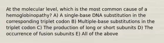 At the molecular level, which is the most common cause of a hemoglobinopathy? A) A single-base DNA substitution in the corresponding triplet codon B) Multiple-base substitutions in the triplet codon C) The production of long or short subunits D) The occurrence of fusion subunits E) All of the above