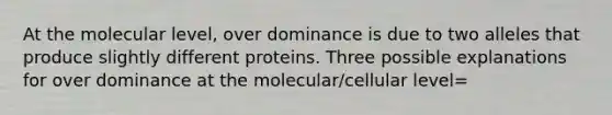 At the molecular level, over dominance is due to two alleles that produce slightly different proteins. Three possible explanations for over dominance at the molecular/cellular level=