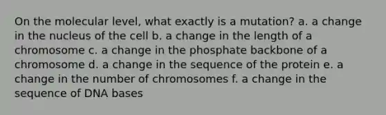 On the molecular level, what exactly is a mutation? a. a change in the nucleus of the cell b. a change in the length of a chromosome c. a change in the phosphate backbone of a chromosome d. a change in the sequence of the protein e. a change in the number of chromosomes f. a change in the sequence of DNA bases