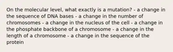 On the molecular level, what exactly is a mutation? - a change in the sequence of DNA bases - a change in the number of chromosomes - a change in the nucleus of the cell - a change in the phosphate backbone of a chromosome - a change in the length of a chromosome - a change in the sequence of the protein