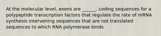 At the molecular level, exons are ______. coding sequences for a polypeptide transcription factors that regulate the rate of mRNA synthesis intervening sequences that are not translated sequences to which RNA polymerase binds