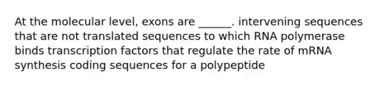 At the molecular level, exons are ______. intervening sequences that are not translated sequences to which RNA polymerase binds transcription factors that regulate the rate of mRNA synthesis coding sequences for a polypeptide