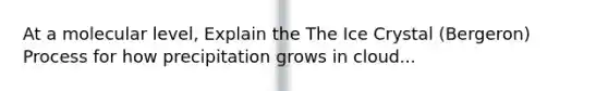 At a molecular level, Explain the The Ice Crystal (Bergeron) Process for how precipitation grows in cloud...