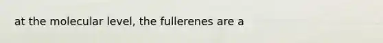 at the molecular level, the fullerenes are a