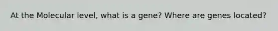 At the Molecular level, what is a gene? Where are genes located?