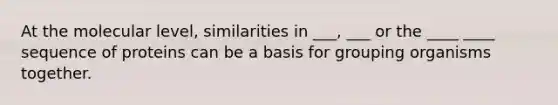 At the molecular level, similarities in ___, ___ or the ____ ____ sequence of proteins can be a basis for grouping organisms together.