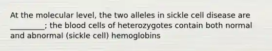 At the molecular level, the two alleles in sickle cell disease are _________; <a href='https://www.questionai.com/knowledge/k7oXMfj7lk-the-blood' class='anchor-knowledge'>the blood</a> cells of heterozygotes contain both normal and abnormal (sickle cell) hemoglobins