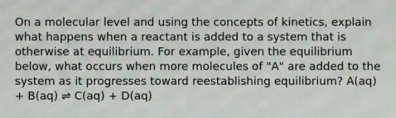 On a molecular level and using the concepts of kinetics, explain what happens when a reactant is added to a system that is otherwise at equilibrium. For example, given the equilibrium below, what occurs when more molecules of "A" are added to the system as it progresses toward reestablishing equilibrium? A(aq) + B(aq) ⇌ C(aq) + D(aq)