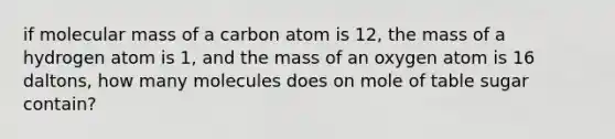 if molecular mass of a carbon atom is 12, the mass of a hydrogen atom is 1, and the mass of an oxygen atom is 16 daltons, how many molecules does on mole of table sugar contain?