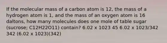 If the molecular mass of a carbon atom is 12, the mass of a hydrogen atom is 1, and the mass of an oxygen atom is 16 daltons, how many molecules does one mole of table sugar (sucrose; C12H22O11) contain? 6.02 x 1023 45 6.02 x 1023/342 342 (6.02 x 1023)(342)