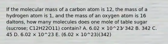 If the molecular mass of a carbon atom is 12, the mass of a hydrogen atom is 1, and the mass of an oxygen atom is 16 daltons, how many molecules does one mole of table sugar (sucrose; C12H22O11) contain? A. 6.02 × 10^23⁄ 342 B. 342 C. 45 D. 6.02 × 10^23 E. (6.02 × 10^23)(342)